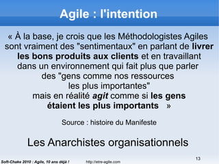 http://etre-agile.com
13
Soft-Chake 2010 : Agile, 10 ans déjà !
Agile : l'intention
« À la base, je crois que les Méthodologistes Agiles
sont vraiment des "sentimentaux" en parlant de livrer
les bons produits aux clients et en travaillant
dans un environnement qui fait plus que parler
des "gens comme nos ressources
les plus importantes"
mais en réalité agit comme si les gens
étaient les plus importants  »
Source : histoire du Manifeste
Les Anarchistes organisationnels
 