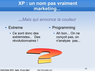 http://etre-agile.com
15
Soft-Chake 2010 : Agile, 10 ans déjà !
XP : un nom pas vraiment
marketing...
...Mais qui annonce la couleur
 Extreme
 Ce sont donc des
extrémistes.. Des
révolutionnaires !
 Programming
 Ah bon... On ne
conçoit pas, on
n'analyse pas...
 