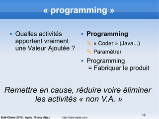 http://etre-agile.com
16
Soft-Chake 2010 : Agile, 10 ans déjà !
« programming »
 Quelles activités
apportent vraiment
une Valeur Ajoutée ?
 Programming
 « Coder » (Java...)
 Paramétrer
 Programming
= Fabriquer le produit
Remettre en cause, réduire voire éliminer
les activités « non V.A. »
 
