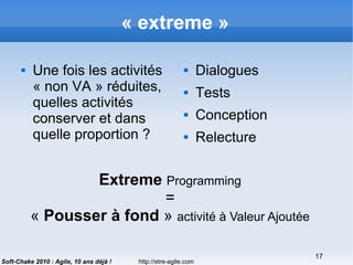 http://etre-agile.com
17
Soft-Chake 2010 : Agile, 10 ans déjà !
« extreme »
 Une fois les activités
« non VA » réduites,
quelles activités
conserver et dans
quelle proportion ?
 Dialogues
 Tests
 Conception
 Relecture
Extreme Programming
=
« Pousser à fond » activité à Valeur Ajoutée
 