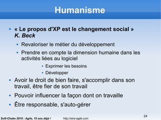 http://etre-agile.com
24
Soft-Chake 2010 : Agile, 10 ans déjà !
Humanisme
 « Le propos d'XP est le changement social »
K. Beck
 Revaloriser le métier du développement
 Prendre en compte la dimension humaine dans les
activités liées au logiciel
 Exprimer les besoins
 Développer
 Avoir le droit de bien faire, s'accomplir dans son
travail, être fier de son travail
 Pouvoir influencer la façon dont on travaille
 Être responsable, s'auto-gérer
 