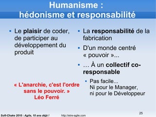 http://etre-agile.com
25
Soft-Chake 2010 : Agile, 10 ans déjà !
Humanisme :
hédonisme et responsabilité
 Le plaisir de coder,
de participer au
développement du
produit
 La responsabilité de la
fabrication
 D'un monde centré
« pouvoir »...
 … À un collectif co-
responsable
 Pas facile...
Ni pour le Manager,
ni pour le Développeur
« L'anarchie, c'est l'ordre
sans le pouvoir. »
Léo Ferré
 