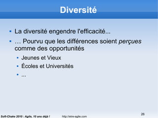 http://etre-agile.com
26
Soft-Chake 2010 : Agile, 10 ans déjà !
Diversité
 La diversité engendre l'efficacité...
 … Pourvu que les différences soient perçues
comme des opportunités
 Jeunes et Vieux
 Écoles et Universités
 ...
 