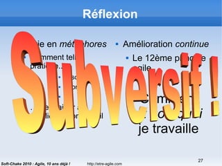 http://etre-agile.com
27
Soft-Chake 2010 : Agile, 10 ans déjà !
Réflexion
 La vie en métaphores
 Comment telle
pratique...
 Association
 Sport
 …
 … peut aider à
améliorer mon travail
 Amélioration continue
 Le 12ème principe
agile
Comment
et pourquoi
je travaille
 