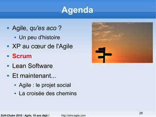 http://etre-agile.com
28
Soft-Chake 2010 : Agile, 10 ans déjà !
Agenda
 Agile, qu'es aco ?
 Un peu d'histoire
 XP au cœur de l'Agile
 Scrum
 Lean Software
 Et maintenant...
 Agile : le projet social
 La croisée des chemins
 