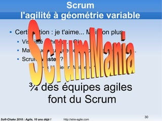 http://etre-agile.com
30
Soft-Chake 2010 : Agile, 10 ans déjà !
Scrum
l'agilité à géométrie variable
 Certification : je t'aime... Moi non plus
 Visibilité acheteur... Ok
 Mais que vaut une certif obtenue en 2 jours...
 Scrum Master ?
 « Ni Dieu ni Maître » ?
¾ des équipes agiles
font du Scrum
 