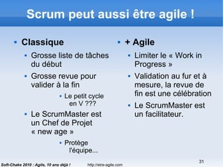 http://etre-agile.com
31
Soft-Chake 2010 : Agile, 10 ans déjà !
Scrum peut aussi être agile !
 Classique
 Grosse liste de tâches
du début
 Grosse revue pour
valider à la fin
 Le petit cycle
en V ???
 Le ScrumMaster est
un Chef de Projet
« new age »
 Protège
l'équipe...
 + Agile
 Limiter le « Work in
Progress »
 Validation au fur et à
mesure, la revue de
fin est une célébration
 Le ScrumMaster est
un facilitateur.
 