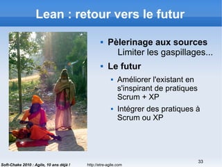 http://etre-agile.com
33
Soft-Chake 2010 : Agile, 10 ans déjà !
Lean : retour vers le futur
 Pèlerinage aux sources
Limiter les gaspillages...
 Le futur
 Améliorer l'existant en
s'inspirant de pratiques
Scrum + XP
 Intégrer des pratiques à
Scrum ou XP
 