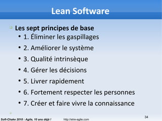 http://etre-agile.com
34
Soft-Chake 2010 : Agile, 10 ans déjà !
q
Les sept principes de base
●
1. Éliminer les gaspillages
●
2. Améliorer le système
●
3. Qualité intrinsèque
●
4. Gérer les décisions
●
5. Livrer rapidement
●
6. Fortement respecter les personnes
●
7. Créer et faire vivre la connaissance
q
Lean Software
 