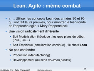 http://etre-agile.com
35
Soft-Chake 2010 : Agile, 10 ans déjà !
Lean, Agile : même combat
 « … Utiliser les concepts Lean des années 80 et 90,
qui ont fait leurs preuves, pour montrer le bien-fondé
de l'approche agile » Mary Poppendieck
 Une vision radicalement différente
 Soit Modélisation théorique : les gros plans du début
(PQL, CC...)
 Soit Empirique (amélioration continue) : le choix Lean
 Ne pas confondre
 Production (Manufacturing)
 Développement (au sens nouveau produit)
 