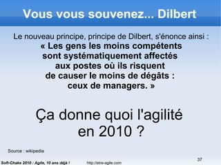 http://etre-agile.com
37
Soft-Chake 2010 : Agile, 10 ans déjà !
Vous vous souvenez... Dilbert
Le nouveau principe, principe de Dilbert, s'énonce ainsi :
« Les gens les moins compétents
sont systématiquement affectés
aux postes où ils risquent
de causer le moins de dégâts :
ceux de managers. »
Source : wikipedia
Ça donne quoi l'agilité
en 2010 ?
 