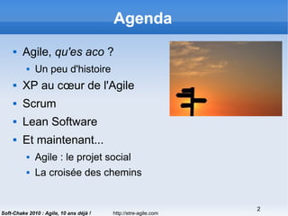 http://etre-agile.com
2
Soft-Chake 2010 : Agile, 10 ans déjà !
Agenda
 Agile, qu'es aco ?
 Un peu d'histoire
 XP au cœur de l'Agile
 Scrum
 Lean Software
 Et maintenant...
 Agile : le projet social
 La croisée des chemins
 