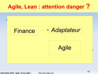 http://etre-agile.com
40
Soft-Chake 2010 : Agile, 10 ans déjà !
Agile, Lean : attention danger ?
 Améliorer la productivité, Agile ou Lean sont
faits pour ça !
 « Notre premier objectif est de livrer au plus tôt et
régulièrement... » 1er principe agile
 « Livrer rapidement » principe Lean
 …
 Donc Agile ou Lean ont un seul but : le profit à court
terme.
Agile
AdaptateurFinance
 