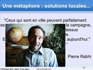 http://etre-agile.com
43
Soft-Chake 2010 : Agile, 10 ans déjà !
Une métaphore : solutions locales...
 De la grosse industrie agricole
 Guerre
 → Chimie
 → Agriculture industrielle
 → Quels résultats ?
 Aux AMAPs
 Rôle du trésorier dans une
AMAP ?
"Ceux qui sont en ville peuvent parfaitement
se solidariser avec ceux qui sont à la campagne,
et ainsi on fait un pont par dessus
toute la sphère affairiste.
Et l'autonomie, c'est le maître mot aujourd'hui."
http://terre-humanisme.org
Pierre Rabhi
 