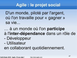 http://etre-agile.com
47
Soft-Chake 2010 : Agile, 10 ans déjà !
Agile : le projet social
D'un monde, piloté par l'argent,
où l'on travaille pour « gagner »
sa vie...
… à un monde où l'on participe
à l'inter-dépendance dans un rôle de
- Développeur
- Utilisateur
en collaborant quotidiennement.
 