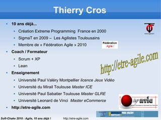 http://etre-agile.com
3
Soft-Chake 2010 : Agile, 10 ans déjà !
Thierry Cros
 10 ans déjà...
 Création Extreme Programming France en 2000
 SigmaT en 2009 – Les Agilistes Toulousains
 Membre de « Fédération Agile » 2010
 Coach / Formateur
 Scrum + XP
 Lean
 Enseignement
 Université Paul Valéry Montpellier licence Jeux Vidéo
 Université du Mirail Toulouse Master ICE
 Université Paul Sabatier Toulouse Master GLRE
 Université Leonard de Vinci Master eCommerce
 http://etre-agile.com
 