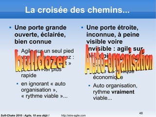 http://etre-agile.com
48
Soft-Chake 2010 : Agile, 10 ans déjà !
La croisée des chemins...
 Une porte grande
ouverte, éclairée,
bien connue
 Agile sur un seul pied
vous vous souvenez :
« livrer rapidement »
pour un RoI plus
rapide
 en ignorant « auto
organisation »,
« rythme viable »...
 Une porte étroite,
inconnue, à peine
visible voire
invisible : agile sur
deux pieds
 Sobriété heureuse en
guise de viatique
économique
 Auto organisation,
rythme vraiment
viable...
 
