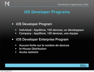 Distribution d’applications iOS4
iOS Developer Programs
• iOS Developer Program
• Individual : AppStore, 100 devices, un développeur
• Company : AppStore, 100 devices, une équipe
• iOS Developer Enterprise Program
• Aucune limite sur le nombre de devices
• In-House Distribution
• Accès restreint
lundi, 18 octobre 2010
 
