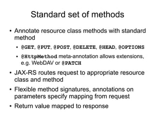 Standard set of methods
● Annotate resource class methods with standard
method
● @GET, @PUT, @POST, @DELETE, @HEAD, @OPTIONS
● @HttpMethod meta-annotation allows extensions,
e.g. WebDAV or @PATCH
● JAX-RS routes request to appropriate resource
class and method
● Flexible method signatures, annotations on
parameters specify mapping from request
● Return value mapped to response
 