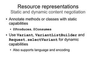 Resource representations
Static and dynamic content negotiation
● Annotate methods or classes with static
capabilities
● @Produces, @Consumes
● Use Variant, VariantListBuilder and
Request.selectVariant for dynamic
capabilities
● Also supports language and encoding
 
