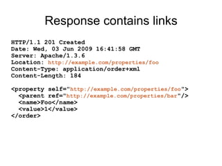 Response contains links
HTTP/1.1 201 Created
Date: Wed, 03 Jun 2009 16:41:58 GMT
Server: Apache/1.3.6
Location: http://example.com/properties/foo
Content-Type: application/order+xml
Content-Length: 184
<property self="http://example.com/properties/foo">
<parent ref="http://example.com/properties/bar"/>
<name>Foo</name>
<value>1</value>
</order>
 