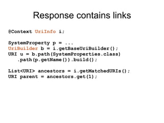 Response contains links
@Context UriInfo i;
SystemProperty p = ...
UriBuilder b = i.getBaseUriBuilder();
URI u = b.path(SystemProperties.class)
.path(p.getName()).build();
List<URI> ancestors = i.getMatchedURIs();
URI parent = ancestors.get(1);
 