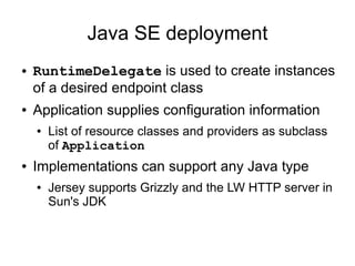 Java SE deployment
● RuntimeDelegate is used to create instances
of a desired endpoint class
● Application supplies configuration information
● List of resource classes and providers as subclass
of Application
● Implementations can support any Java type
● Jersey supports Grizzly and the LW HTTP server in
Sun's JDK
 