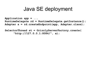 Java SE deployment
Application app = ...
RuntimeDelegate rd = RuntimeDelegate.getInstance();
Adapter a = rd.createEndpoint(app, Adapter.class);
SelectorThread st = GrizzlyServerFactory.create(
"http://127.0.0.1:8084/", a);
 