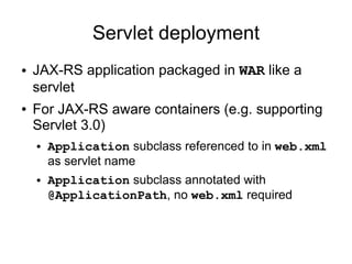 Servlet deployment
● JAX-RS application packaged in WAR like a
servlet
● For JAX-RS aware containers (e.g. supporting
Servlet 3.0)
● Application subclass referenced to in web.xml
as servlet name
● Application subclass annotated with
@ApplicationPath, no web.xml required
 