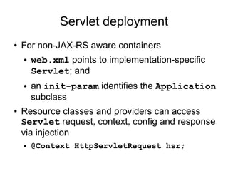 Servlet deployment
● For non-JAX-RS aware containers
● web.xml points to implementation-specific
Servlet; and
● an init-param identifies the Application
subclass
● Resource classes and providers can access
Servlet request, context, config and response
via injection
● @Context HttpServletRequest hsr;
 