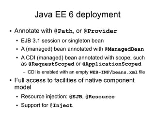 Java EE 6 deployment
● Annotate with @Path, or @Provider
● EJB 3.1 session or singleton bean
● A (managed) bean annotated with @ManagedBean
● A CDI (managed) bean annotated with scope, such
as @RequestScoped or @ApplicationScoped
– CDI is enabled with an empty WEB-INF/beans.xml file
● Full access to facilities of native component
model
● Resource injection: @EJB, @Resource
● Support for @Inject
 