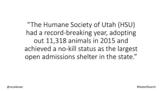 “The Humane Society of Utah (HSU)
had a record-breaking year, adopting
out 11,318 animals in 2015 and
achieved a no-kill status as the largest
open admissions shelter in the state.”
@recalibrate #StateofSearch
 