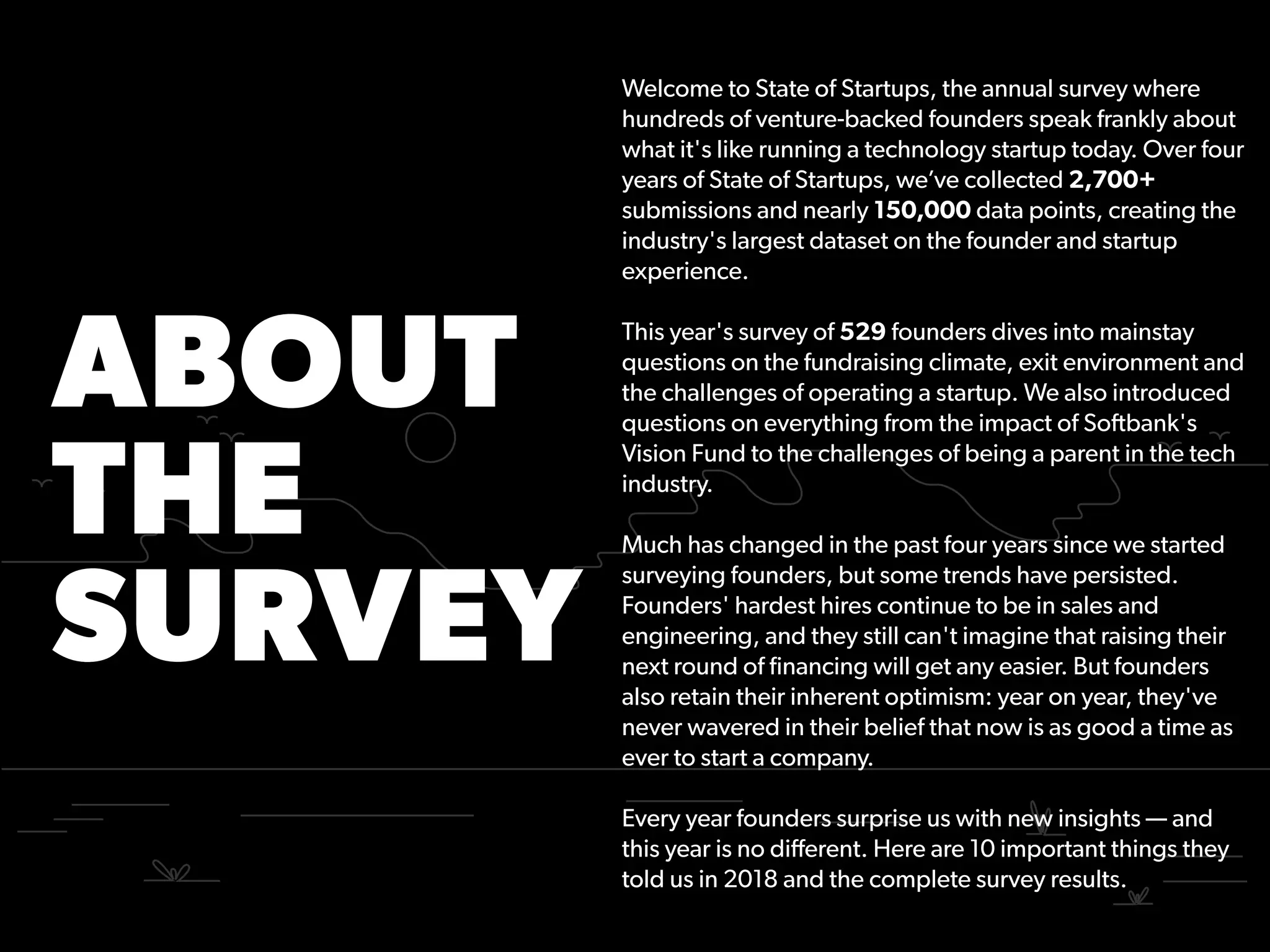 ABOUT
THE
SURVEY
Welcome to State of Startups, the annual survey where
hundreds of venture-backed founders speak frankly about
what it's like running a technology startup today. Over four
years of State of Startups, we’ve collected 2,700+
submissions and nearly 150,000 data points, creating the
industry's largest dataset on the founder and startup
experience.
This year's survey of 529 founders dives into mainstay
questions on the fundraising climate, exit environment and
the challenges of operating a startup. We also introduced
questions on everything from the impact of Softbank's
Vision Fund to the challenges of being a parent in the tech
industry.
Much has changed in the past four years since we started
surveying founders, but some trends have persisted.
Founders' hardest hires continue to be in sales and
engineering, and they still can't imagine that raising their
next round of ﬁnancing will get any easier. But founders
also retain their inherent optimism: year on year, they've
never wavered in their belief that now is as good a time as
ever to start a company.
Every year founders surprise us with new insights — and
this year is no diﬀerent. Here are 10 important things they
told us in 2018 and the complete survey results.
 