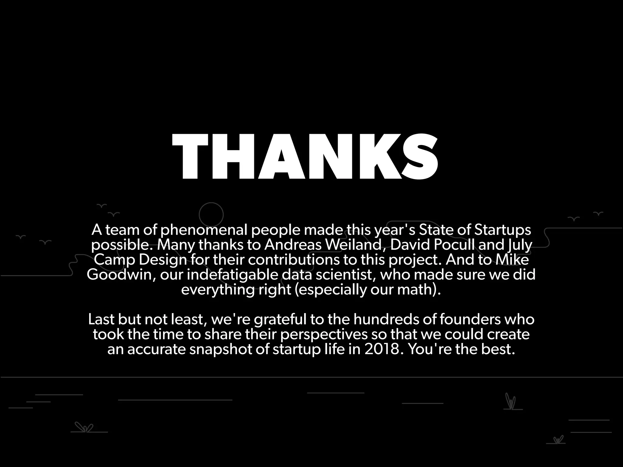 THANKS
A team of phenomenal people made this year's State of Startups
possible. Many thanks to Andreas Weiland, David Pocull and July
Camp Design for their contributions to this project. And to Mike
Goodwin, our indefatigable data scientist, who made sure we did
everything right (especially our math).
Last but not least, we're grateful to the hundreds of founders who
took the time to share their perspectives so that we could create
an accurate snapshot of startup life in 2018. You're the best.
 