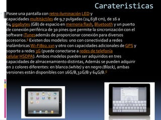 Carateristicas
 Posee una pantalla con retro iluminación LED y
   capacidades multitáctiles de 9,7 pulgadas (24,638 cm), de 16 a
   64 gigabytes (GB) de espacio en memoria flash, Bluetooth y un puerto
   de conexión periférica de 30 pines que permite la sincronización con el
   software iTunesademás de proporcionar conexión para diversos
   accesorios.6 Existen dos modelos: uno con conectividad a redes
   inalámbricas Wi-Fi802.11n y otro con capacidades adicionales de GPS y
   soporte a redes 3G (puede conectarse a redes de telefonía
   celular HSDPA). Ambos modelos pueden ser adquiridos en tres
   capacidades de almacenamiento distintas, Además se pueden adquirir
   en 2 colores diferentes: en blanco (white) y en negro (Black), ambas
   versiones están disponibles con 16G/B,32G/B y 64G/B.6
 