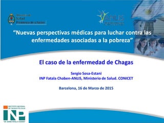 El caso de la enfermedad de Chagas
Sergio Sosa-Estani
INP Fatala Chaben-ANLIS, Ministerio de Salud. CONICET
Barcelona, 16 de Marzo de 2015
“Nuevas perspectivas médicas para luchar contra las
enfermedades asociadas a la pobreza”
 