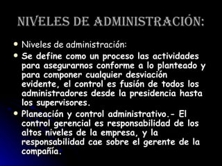 Niveles de administración: Niveles de administración: Se define como un proceso las actividades para asegurarnos conforme a lo planteado y para componer cualquier desviación evidente, el control es fusión de todos los administradores desde la presidencia hasta los supervisores.  Planeación y control administrativo.- El control gerencial es responsabilidad de los altos niveles de la empresa, y la responsabilidad cae sobre el gerente de la compañía.   