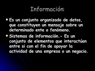 Información: Es un conjunto organizado de datos, que constituyen un mensaje sobre un determinado ente o fenómeno. Sistemas de información.- Es un conjunto de elementos que interactúan entre si con el fin de apoyar la actividad de una empresa o un negocio.   