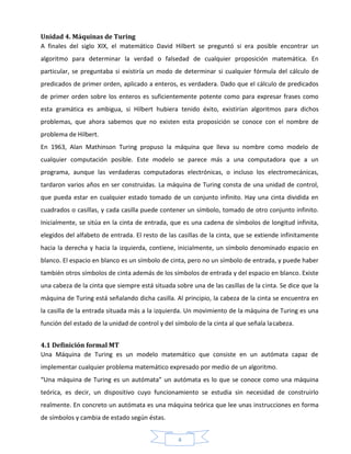 4
Unidad 4. Máquinas de Turing
A finales del siglo XIX, el matemático David Hilbert se preguntó si era posible encontrar un
algoritmo para determinar la verdad o falsedad de cualquier proposición matemática. En
particular, se preguntaba si existiría un modo de determinar si cualquier fórmula del cálculo de
predicados de primer orden, aplicado a enteros, es verdadera. Dado que el cálculo de predicados
de primer orden sobre los enteros es suficientemente potente como para expresar frases como
esta gramática es ambigua, si Hilbert hubiera tenido éxito, existirían algoritmos para dichos
problemas, que ahora sabemos que no existen esta proposición se conoce con el nombre de
problema de Hilbert.
En 1963, Alan Mathinson Turing propuso la máquina que lleva su nombre como modelo de
cualquier computación posible. Este modelo se parece más a una computadora que a un
programa, aunque las verdaderas computadoras electrónicas, o incluso los electromecánicas,
tardaron varios años en ser construidas. La máquina de Turing consta de una unidad de control,
que pueda estar en cualquier estado tomado de un conjunto infinito. Hay una cinta dividida en
cuadrados o casillas, y cada casilla puede contener un símbolo, tomado de otro conjunto infinito.
Inicialmente, se sitúa en la cinta de entrada, que es una cadena de símbolos de longitud infinita,
elegidos del alfabeto de entrada. El resto de las casillas de la cinta, que se extiende infinitamente
hacia la derecha y hacia la izquierda, contiene, inicialmente, un símbolo denominado espacio en
blanco. El espacio en blanco es un símbolo de cinta, pero no un símbolo de entrada, y puede haber
también otros símbolos de cinta además de los símbolos de entrada y del espacio en blanco. Existe
una cabeza de la cinta que siempre está situada sobre una de las casillas de la cinta. Se dice que la
máquina de Turing está señalando dicha casilla. Al principio, la cabeza de la cinta se encuentra en
la casilla de la entrada situada más a la izquierda. Un movimiento de la máquina de Turing es una
función del estado de la unidad de control y del símbolo de la cinta al que señala lacabeza.
4.1 Definición formal MT
Una Máquina de Turing es un modelo matemático que consiste en un autómata capaz de
implementar cualquier problema matemático expresado por medio de un algoritmo.
“Una máquina de Turing es un autómata” un autómata es lo que se conoce como una máquina
teórica, es decir, un dispositivo cuyo funcionamiento se estudia sin necesidad de construirlo
realmente. En concreto un autómata es una máquina teórica que lee unas instrucciones en forma
de símbolos y cambia de estado según éstas.
 