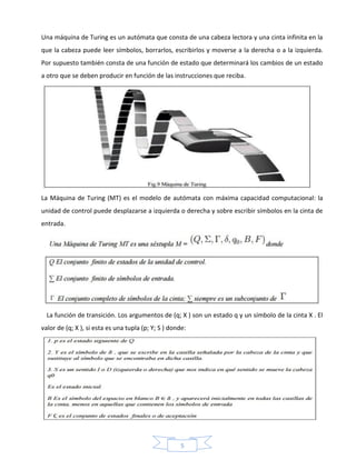 5
Una máquina de Turing es un autómata que consta de una cabeza lectora y una cinta infinita en la
que la cabeza puede leer símbolos, borrarlos, escribirlos y moverse a la derecha o a la izquierda.
Por supuesto también consta de una función de estado que determinará los cambios de un estado
a otro que se deben producir en función de las instrucciones que reciba.
La Máquina de Turing (MT) es el modelo de autómata con máxima capacidad computacional: la
unidad de control puede desplazarse a izquierda o derecha y sobre escribir símbolos en la cinta de
entrada.
La función de transición. Los argumentos de (q; X ) son un estado q y un símbolo de la cinta X . El
valor de (q; X ), si esta es una tupla (p; Y; S ) donde:
 