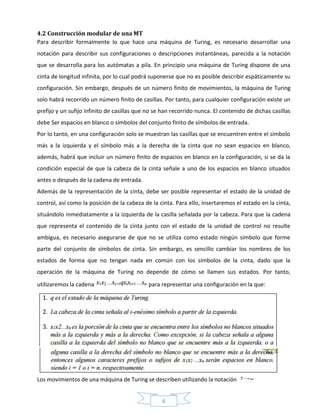 6
4.2 Construcción modular de una MT
Para describir formalmente lo que hace una máquina de Turing, es necesario desarrollar una
notación para describir sus configuraciones o descripciones instantáneas, parecida a la notación
que se desarrolla para los autómatas a pila. En principio una máquina de Turing dispone de una
cinta de longitud infinita, por lo cual podrá suponerse que no es posible describir espáticamente su
configuración. Sin embargo, después de un número finito de movimientos, la máquina de Turing
solo habrá recorrido un número finito de casillas. Por tanto, para cualquier configuración existe un
prefijo y un sufijo infinito de casillas que no se han recorrido nunca. El contenido de dichas casillas
debe Ser espacios en blanco o símbolos del conjunto finito de símbolos de entrada.
Por lo tanto, en una configuración solo se muestran las casillas que se encuentren entre el símbolo
más a la izquierda y el símbolo más a la derecha de la cinta que no sean espacios en blanco,
además, habrá que incluir un número finito de espacios en blanco en la configuración, si se da la
condición especial de que la cabeza de la cinta señale a uno de los espacios en blanco situados
antes o después de la cadena de entrada.
Además de la representación de la cinta, debe ser posible representar el estado de la unidad de
control, así como la posición de la cabeza de la cinta. Para ello, insertaremos el estado en la cinta,
situándolo inmediatamente a la izquierda de la casilla señalada por la cabeza. Para que la cadena
que representa el contenido de la cinta junto con el estado de la unidad de control no resulte
ambigua, es necesario asegurarse de que no se utiliza como estado ningún símbolo que forme
parte del conjunto de símbolos de cinta. Sin embargo, es sencillo cambiar los nombres de los
estados de forma que no tengan nada en común con los símbolos de la cinta, dado que la
operación de la máquina de Turing no depende de cómo se llamen sus estados. Por tanto,
utilizaremos la cadena para representar una configuración en la que:
Los movimientos de una máquina de Turing se describen utilizando la notación
 