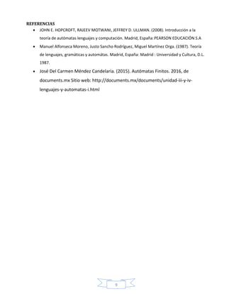 9
REFERENCIAS
 JOHN E. HOPCROFT, RAJEEV MOTWANI, JEFFREY D. ULLMAN. (2008). Introducción a la
teoría de autómatas lenguajes y computación. Madrid, España:PEARSON EDUCACIÓN S.A
 Manuel Alfonseca Moreno, Justo Sancho Rodríguez, Miguel Martínez Orga. (1987). Teoría
de lenguajes, gramáticas y automátas. Madrid, España: Madrid : Universidad y Cultura, D.L.
1987.
 José Del Carmen Méndez Candelaria. (2015). Autómatas Finitos. 2016, de
documents.mx Sitio web: http://documents.mx/documents/unidad-iii-y-iv-
lenguajes-y-automatas-i.html
 