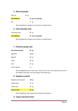 5. Olive oil powder
Olive oil 50 gr.
Sosa Maltosec 25 gr.( as required)
Salt 3 gr.
- Mix all ingredients until get a sort of sand or crumble texture.
6. Fake chocolate sand
Couverture choc. 50 gr.
Sosa Maltosec 25 gr.( as required)
- Mix all ingredients until get a sort of sand or crumble texture.
7. Pistachio sponge cake
Raw Pistachio paste 80 gr.
Egg white 120 gr.
Egg yolk 80 gr.
Sugar 80 gr.
Flour 25 gr.
Green colorant c.s.
- Mix all ingredients with a hand mixer. Strain the mix. Put in the siphon gun and let in
the fridge for two hours. Put two charges in the siphon gun.
8. Raspberry custard
Raspberry frozen purée 400 gr.
Simple syrup 70 gr.
Lemon juice 30 gr.
Gelcrem Cold 25 gr.
- Mix all ingredients with a jand mixer until get a thick texture.
9. Yogurt and jazmin foam
Página 2
 