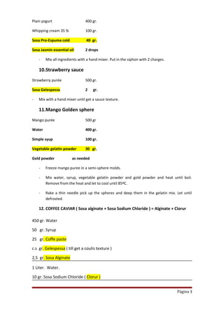 Plain yogurt 400 gr.
Whipping cream 35 % 100 gr.
Sosa Pro-Espuma cold 40 gr.
Sosa Jasmin essential oil 2 drops
- Mix all ingredients with a hand mixer. Put in the siphon with 2 charges.
10.Strawberry sauce
Strawberry purée 500 gr.
Sosa Gelespessa 2 gr.
- Mix with a hand mixer until get a sauce texture.
11.Mango Golden sphere
Mango purée 500 gr
Water 400 gr.
Simple syup 100 gr.
Vegetable gelatin powder 30 gr.
Gold powder as needed
- Freeze mango puree in a semi-sphere molds.
- Mix water, syrup, vegetable gelatin powder and gold powder and heat until boil.
Remove from the heat and let to cool until 85ºC.
- Rake a thin needle pick up the spheres and deep them in the gelatin mix. Let until
defrosted.
12. COFFEE CAVIAR ( Sosa alginate + Sosa Sodium Chloride ) = Alginate + Clorur
450 gr. Water
50 gr. Syrup
25 gr. Coffe paste
c.s gr. Gelespessa ( till get a coulis texture )
2,5 gr. Sosa Alginate
1 Liter. Water.
10 gr. Sosa Sodium Chloride ( Clorur )
Página 3
 