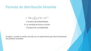Formula de distribución binomial
 F(x) =
𝑛!
𝑥!(𝑛−𝑥)
𝑝 𝑥
)(1 − 𝑝) 𝑛−𝑥
n=numero de probabilidades
X= la cantidad de éxitos o errores
P=proporción o probabilidad
Se aplica cuando se realiza una sola ves un experimento que tiene únicamente
dos posibles resultados
 