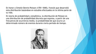 En honor a Simeón Dennis Poisson (1781-1840), francés que desarrolló
esta distribución basándose en estudios efectuados en la última parte de
su vida.
En teoría de probabilidad y estadística, la distribución de Poisson es
una distribución de probabilidad discreta que expresa, a partir de una
frecuencia de ocurrencia media, la probabilidad de que ocurra un
determinado número de eventos durante cierto período de tiempo.
 