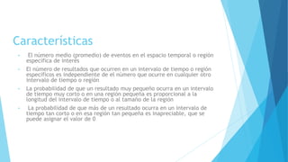 Características
• El número medio (promedio) de eventos en el espacio temporal o región
específica de interés
• El número de resultados que ocurren en un intervalo de tiempo o región
específicos es independiente de el número que ocurre en cualquier otro
intervalo de tiempo o región
• La probabilidad de que un resultado muy pequeño ocurra en un intervalo
de tiempo muy corto o en una región pequeña es proporcional a la
longitud del intervalo de tiempo o al tamaño de la región
• La probabilidad de que más de un resultado ocurra en un intervalo de
tiempo tan corto o en esa región tan pequeña es inapreciable, que se
puede asignar el valor de 0
 