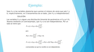 Ejemplo:
Sean λ y η las variables aleatorias que cuentan el número de veces que sale 1 y
6, respectivamente, en 5 lanzamientos de un dado. ¿Son λ y η independientes?.
SOLUCIÓN:
Las variables λ y η siguen una distribución binomial de parámetros n=5 y p=1/6.
Veamos mediante un contraejemplo, que λ y η no son independientes. Por un
lado se tiene que:
 