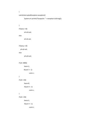 }
catch(InterruptedException exception){
System.err.println("Excepción: " + exception.toString());
}
if (banx ==0)
xh=xh+vel;
else
xh=xh-vel;
if (bany ==0)
yh=yh-vel;
else
yh=yh+vel;
if (xh >800){
banx=1;
if(cont != -1)
cont++;
}
if (xh <=0){
banx=0;
if(cont != -1)
cont++;
}
if (yh <=0){
bany=1;
if(cont != -1)
cont++;
 