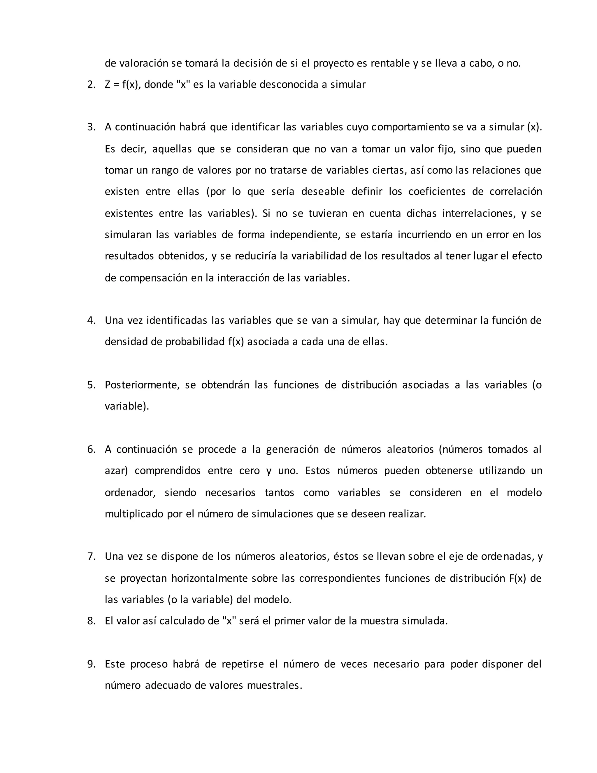 de valoración se tomará la decisión de si el proyecto es rentable y se lleva a cabo, o no.
2. Z = f(x), donde "x" es la variable desconocida a simular
3. A continuación habrá que identificar las variables cuyo comportamiento se va a simular (x).
Es decir, aquellas que se consideran que no van a tomar un valor fijo, sino que pueden
tomar un rango de valores por no tratarse de variables ciertas, así como las relaciones que
existen entre ellas (por lo que sería deseable definir los coeficientes de correlación
existentes entre las variables). Si no se tuvieran en cuenta dichas interrelaciones, y se
simularan las variables de forma independiente, se estaría incurriendo en un error en los
resultados obtenidos, y se reduciría la variabilidad de los resultados al tener lugar el efecto
de compensación en la interacción de las variables.
4. Una vez identificadas las variables que se van a simular, hay que determinar la función de
densidad de probabilidad f(x) asociada a cada una de ellas.
5. Posteriormente, se obtendrán las funciones de distribución asociadas a las variables (o
variable).
6. A continuación se procede a la generación de números aleatorios (números tomados al
azar) comprendidos entre cero y uno. Estos números pueden obtenerse utilizando un
ordenador, siendo necesarios tantos como variables se consideren en el modelo
multiplicado por el número de simulaciones que se deseen realizar.
7. Una vez se dispone de los números aleatorios, éstos se llevan sobre el eje de ordenadas, y
se proyectan horizontalmente sobre las correspondientes funciones de distribución F(x) de
las variables (o la variable) del modelo.
8. El valor así calculado de "x" será el primer valor de la muestra simulada.
9. Este proceso habrá de repetirse el número de veces necesario para poder disponer del
número adecuado de valores muestrales.
 